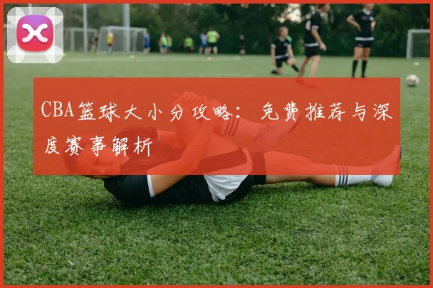 CBA篮球大小分攻略:免费推荐与深度赛事解析