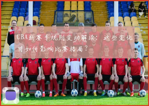 CBA新赛季规则变动解读:这些变化将如何影响比赛格局?