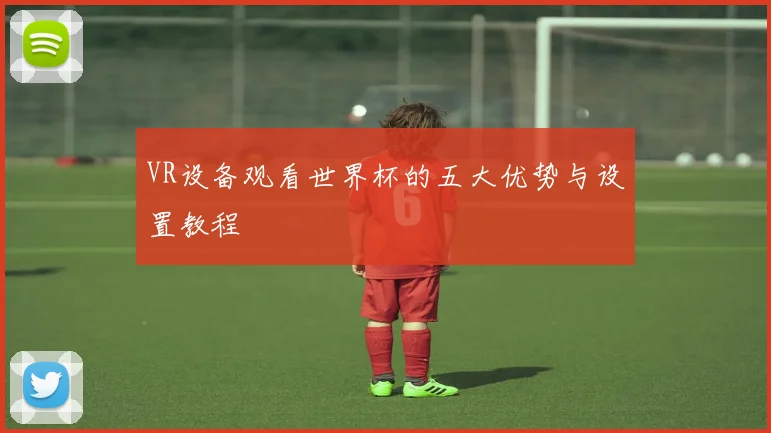 VR设备观看世界杯的五大优势与设置教程