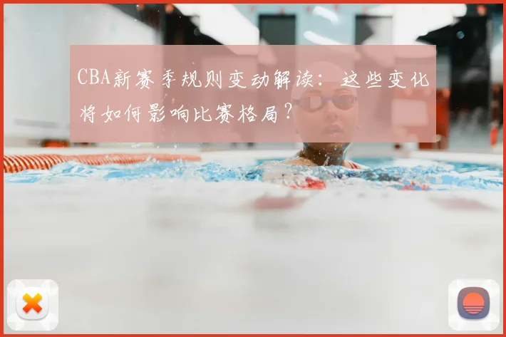 CBA新赛季规则变动解读:这些变化将如何影响比赛格局?