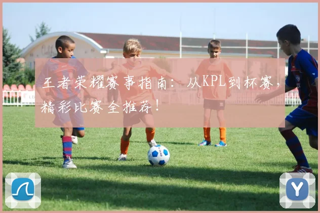 王者荣耀赛事指南：从KPL到杯赛，精彩比赛全推荐！