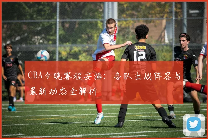 CBA今晚赛程安排:各队出战阵容与最新动态全解析